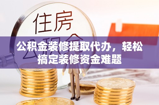 行唐公积金装修提取代办，轻松搞定装修资金难题